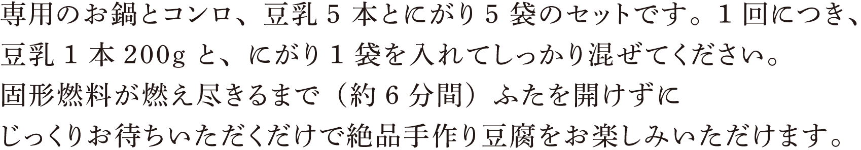 専用のお鍋とコンロ、豆乳5 本とにがり5 袋のセットです。1 回につき、豆乳1 本200g と、にがり1 袋を入れてしっかり混ぜてください。固形燃料が燃え尽きるまで（約6分間）ふたを開けずにじっくりお待ちいただくだけで絶品手作り豆腐をお楽しみいただけます。