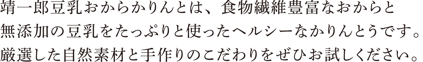 靖一郎豆乳おからかりんとは、食物繊維豊富なおからと無添加の豆乳をたっぷりと使ったヘルシーなかりんとうです。厳選した自然素材と手作りのこだわりをぜひお試しください。