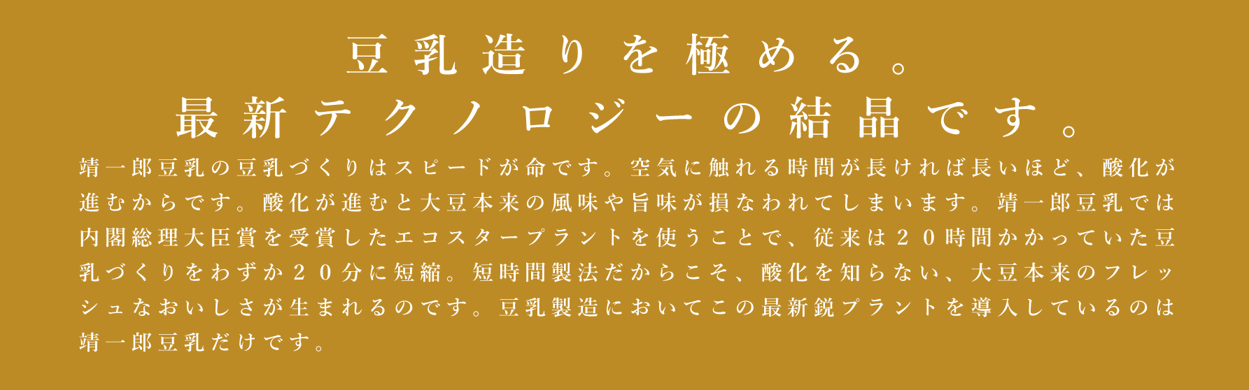 人の手とテクノロジーの結晶です。豆乳づくりはスピードとの戦いです。空気に触れる時間が長ければ長いほど酸化が進むからです。靖一郎豆乳では、内閣総理大臣賞を受賞したエコスタープラントを使うことで、従来は20時間かかっていたのが20分で豆乳に！短時間製法だからこそ、酸化を知らない、大豆本来の、フレッシュなおいしさが生まれるのです。豆乳の製造において、この最新鋭プラントを導入しているのは靖一郎豆乳だけです。