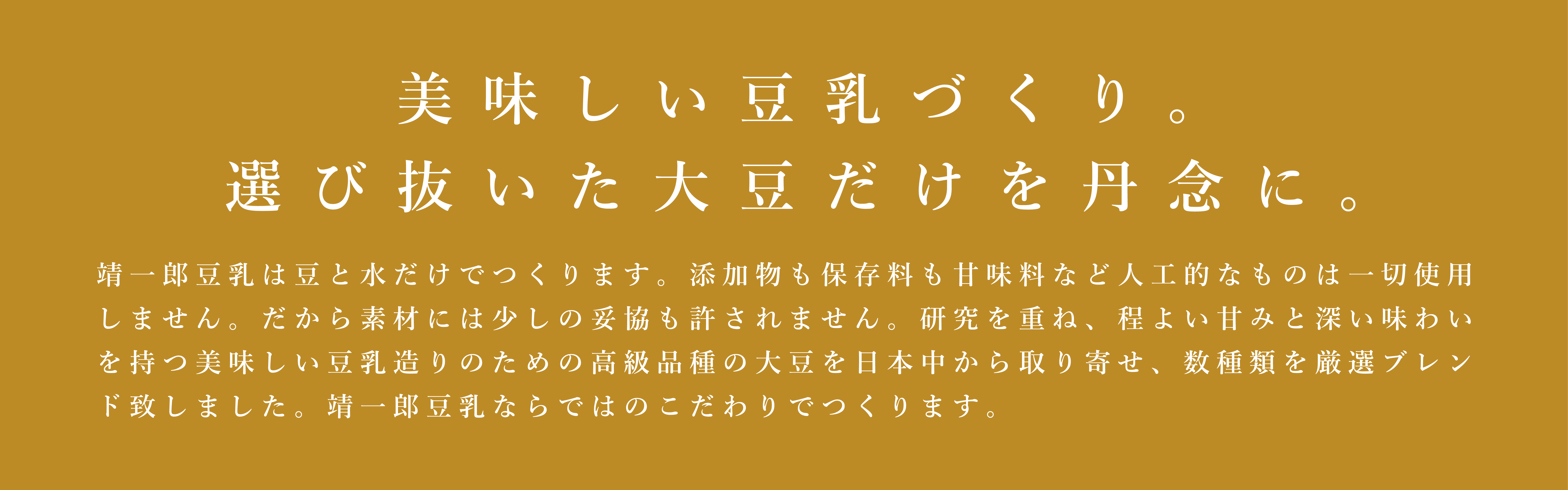 これぞ大豆の王様。その豆だけを、丹念に。靖一郎豆乳は豆と水だけでつくります。添加物も保存料も甘味料など人工的なものは一切使用しません。だから素材には少しの妥協も許されません。吟味に吟味をかさねた結果、大豆には佐賀県産のフクユタカだけを使用。数ある佐賀県産の大豆品種のなかでも、フクユタカは最高峰と認められています。その一粒一粒にはタンパク質の含有量が多く含まれ、糖質とのバランスもよく、くせが少なくまろやかで甘みもあるという、大豆本来の旨味を持っているからです。